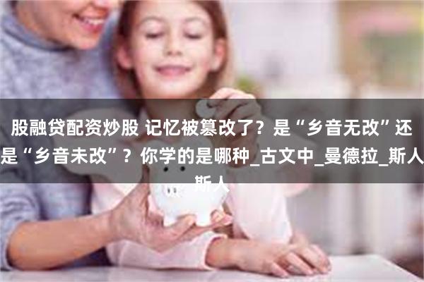 股融贷配资炒股 记忆被篡改了？是“乡音无改”还是“乡音未改”？你学的是哪种_古文中_曼德拉_斯人