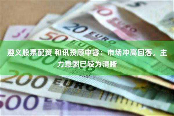 遵义股票配资 和讯投顾申睿：市场冲高回落，主力意图已较为清晰