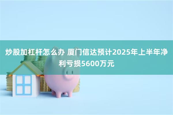 炒股加杠杆怎么办 厦门信达预计2025年上半年净利亏损5600万元