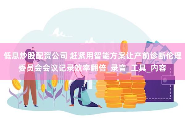 低息炒股配资公司 赶紧用智能方案让产前诊断伦理委员会会议记录效率翻倍_录音_工具_内容