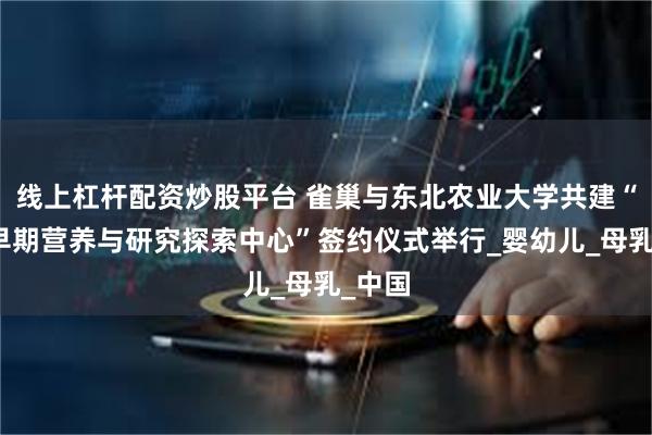 线上杠杆配资炒股平台 雀巢与东北农业大学共建“生命早期营养与研究探索中心”签约仪式举行_婴幼儿_母乳_中国