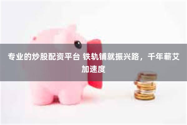 专业的炒股配资平台 铁轨铺就振兴路，千年蕲艾加速度