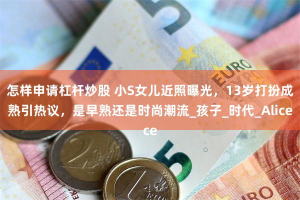怎样申请杠杆炒股 小S女儿近照曝光，13岁打扮成熟引热议，是早熟还是时尚潮流_孩子_时代_Alice