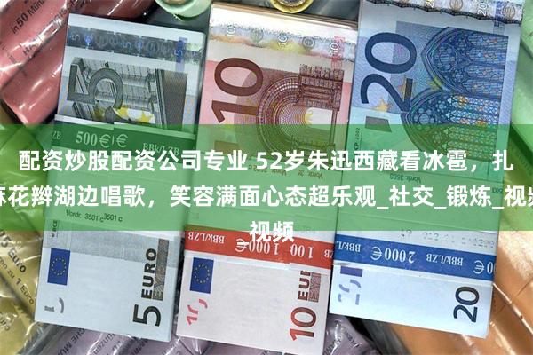 配资炒股配资公司专业 52岁朱迅西藏看冰雹，扎麻花辫湖边唱歌，笑容满面心态超乐观_社交_锻炼_视频