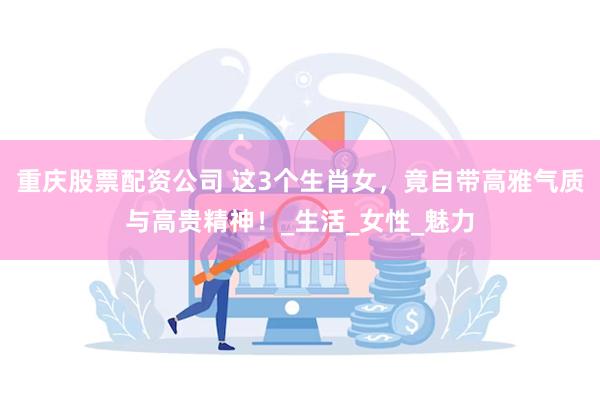 重庆股票配资公司 这3个生肖女，竟自带高雅气质与高贵精神！_生活_女性_魅力