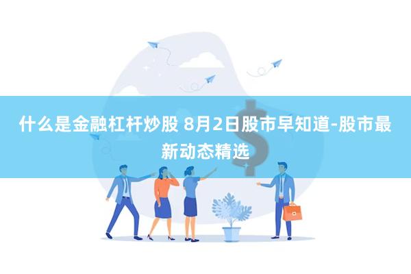 什么是金融杠杆炒股 8月2日股市早知道-股市最新动态精选