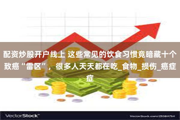 配资炒股开户线上 这些常见的饮食习惯竟暗藏十个致癌“雷区”，很多人天天都在吃_食物_损伤_癌症