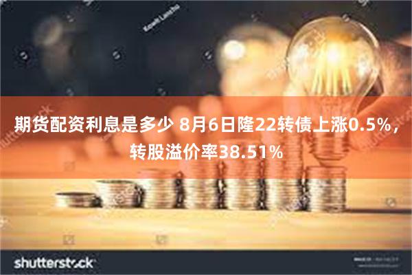 期货配资利息是多少 8月6日隆22转债上涨0.5%，转股溢价率38.51%