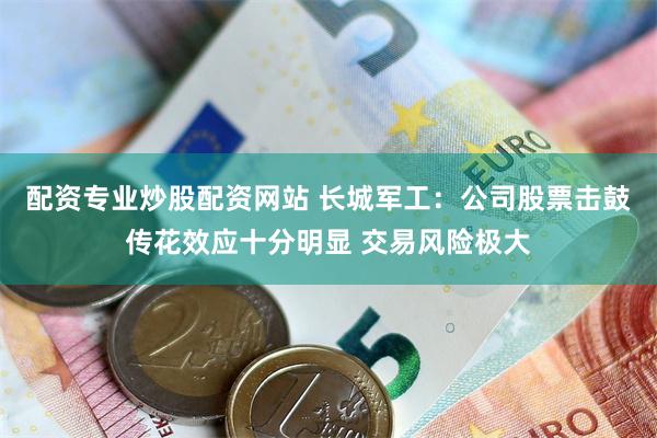 配资专业炒股配资网站 长城军工：公司股票击鼓传花效应十分明显 交易风险极大