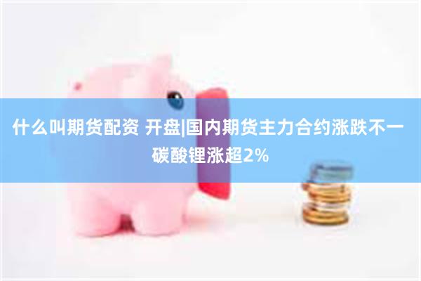 什么叫期货配资 开盘|国内期货主力合约涨跌不一 碳酸锂涨超2%