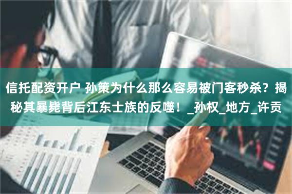 信托配资开户 孙策为什么那么容易被门客秒杀？揭秘其暴毙背后江东士族的反噬！_孙权_地方_许贡