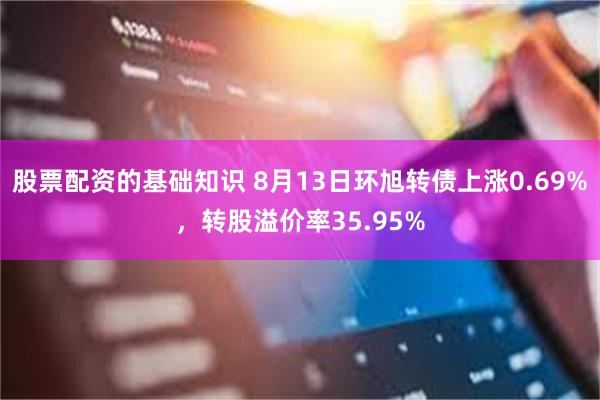 股票配资的基础知识 8月13日环旭转债上涨0.69%，转股溢价率35.95%