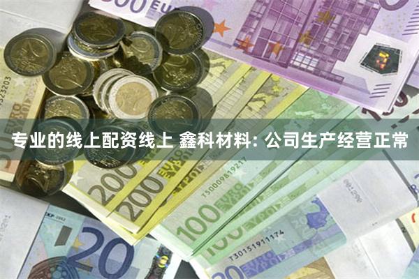 专业的线上配资线上 鑫科材料: 公司生产经营正常