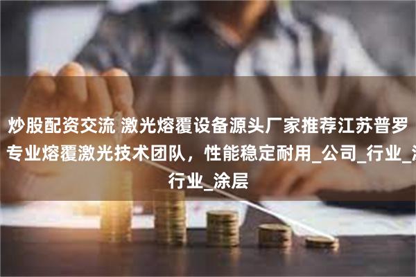 炒股配资交流 激光熔覆设备源头厂家推荐江苏普罗斯，专业熔覆激光技术团队，性能稳定耐用_公司_行业_涂层