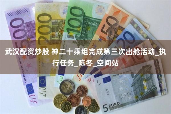 武汉配资炒股 神二十乘组完成第三次出舱活动_执行任务_陈冬_空间站