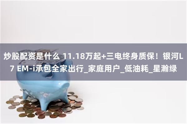 炒股配资是什么 11.18万起+三电终身质保！银河L7 EM-i承包全家出行_家庭用户_低油耗_星瀚绿