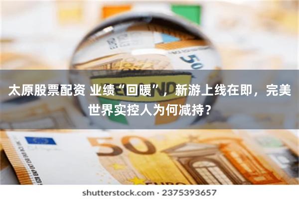 太原股票配资 业绩“回暖”,新游上线在即,完美世界实控人为何减持?