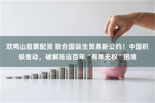 双鸭山股票配资 联合国诞生贸易新公约！中国积极推动，破解陆运百年“有单无权”困境