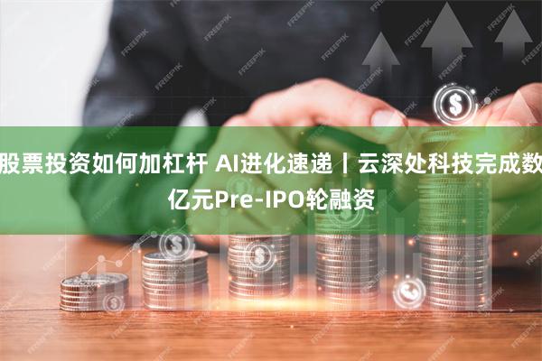 股票投资如何加杠杆 AI进化速递丨云深处科技完成数亿元Pre-IPO轮融资