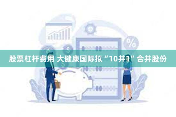 股票杠杆费用 大健康国际拟“10并1”合并股份