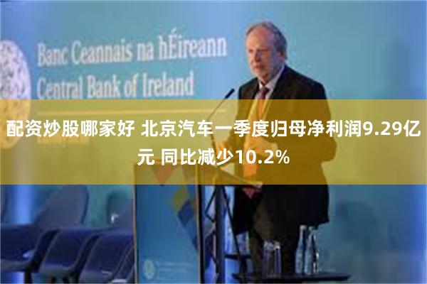 配资炒股哪家好 北京汽车一季度归母净利润9.29亿元 同比减少10.2%
