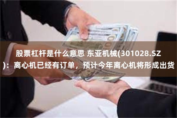 股票杠杆是什么意思 东亚机械(301028.SZ)：离心机已经有订单，预计今年离心机将形成出货