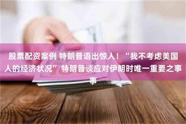 股票配资案例 特朗普语出惊人！“我不考虑美国人的经济状况” 特朗普谈应对伊朗时唯一重要之事
