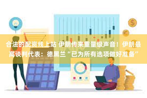 合法的配资线上站 伊朗传来重量级声音！伊朗最高谈判代表：德黑兰“已为所有选项做好准备”